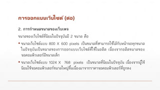 การออกแบบเว็บไซต์(ต่อ)
2. การกาหนดขนาดของเว็บเพจ
ขนาดของเว็บไซต์ที่นิยมในปัจจุบันมี 2 ขนาด คือ
▪ ขนาดเว็บไซต์แบบ 800 X 600 pixels เป็นขนาดที่สามารถใช้ได้กับหน้าจอทุกขนาด
ในปัจจุบันเป็นขนาดของการออกแบบเว็บไซต์ที่ใช้ในอดีต เนื่องจากอดีตขนาดของ
จอคอมพิวเตอร์มีขนาดเล็ก
▪ ขนาดเว็บไซต์แบบ 1024 X 768 pixels เป็นขนาดที่นิยมในปัจจุบัน เนื่องจากผู้ใช้
นิยมใช้จอคอมพิวเตอร์ขนาดใหญ่ขึ้นเนื่องมาจากราคาจอคอมพิวเตอร์ที่ถูกลง
 