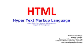 HTML
Hyper Text Markup Language
Class: FY B. Tech Structural Engineering
Subject: IT for Engineers
Prof. Jape Anuja Sanjay
Assistant Professor,
Department of Structural Engineering,
Sanjivani College of Engineering. Kopargaon
Email: japeanujast@sanjivani.org.in
 