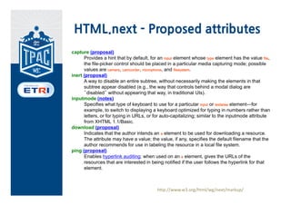 HTML.next - Proposed attributes
capture (proposal)
      Provides a hint that by default, for an input element whose type element has the value file,
      the file-picker control should be placed in a particular media capturing mode; possible
      values are camera, camcorder, microphone, and filesystem.
inert (proposal)
      A way to disable an entire subtree, without necessarily making the elements in that
      subtree appear disabled (e.g., the way that controls behind a modal dialog are
      “disabled” without appearing that way, in traditional UIs).
inputmode (notes)
      Specifies what type of keyboard to use for a particular input or textarea element—for
      example, to switch to displaying a keyboard optimized for typing in numbers rather than
      letters, or for typing in URLs, or for auto-capitalizing; similar to the inputmode attribute
      from XHTML 1.1/Basic.
download (proposal)
      Indicates that the author intends an a element to be used for downloading a resource.
      The attribute may have a value; the value, if any, specifies the default filename that the
      author recommends for use in labeling the resource in a local file system.
ping (proposal)
      Enables hyperlink auditing: when used on an a element, gives the URLs of the
      resources that are interested in being notified if the user follows the hyperlink for that
      element.



                                          http://www.w3.org/html/wg/next/markup/
 
