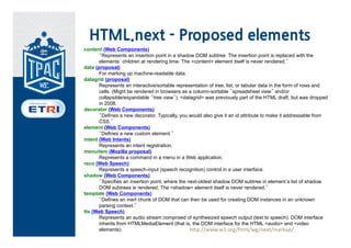 HTML.next - Proposed elements
content (Web Components)
       “Represents an insertion point in a shadow DOM subtree. The insertion point is replaced with the
       elements’ children at rendering time. The <content> element itself is never rendered.”
data (proposal)
       For marking up machine-readable data.
datagrid (proposal)
       Represents an interactive/sortable representation of tree, list, or tabular data in the form of rows and
       cells. (Might be rendered in browsers as a column-sortable “spreadsheet view” and/or
       collapsible/expandable “tree view”). <datagrid> was previously part of the HTML draft, but was dropped
       in 2008.
decorator (Web Components)
       “Defines a new decorator. Typically, you would also give it an id attribute to make it addressable from
       CSS.”
element (Web Components)
       “Defines a new custom element.”
intent (Web Intents)
       Represents an intent registration.
menuitem (Mozilla proposal)
       Represents a command in a menu in a Web application.
reco (Web Speech)
       Represents a speech-input (speech recognition) control in a user interface.
shadow (Web Components)
       “Specifies an insertion point, where the next-oldest shadow DOM subtree in element’s list of shadow
       DOM subtrees is rendered. The <shadow> element itself is never rendered.”
template (Web Components)
       “Defines an inert chunk of DOM that can then be used for creating DOM instances in an unknown
       parsing context.”
tts (Web Speech)
       Represents an audio stream comprised of synthesized speech output (text to speech). DOM interface
       inherits from HTMLMediaElement (that is, the DOM interface for the HTML <audio> and <video
       elements).                                http://www.w3.org/html/wg/next/markup/
 