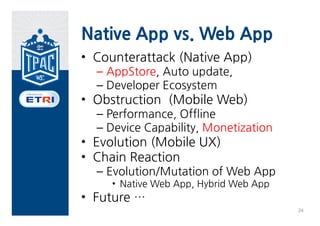 Native App vs. Web App
• Counterattack (Native App)
  – AppStore, Auto update,
  – Developer Ecosystem
• Obstruction (Mobile Web)
  – Performance, Offline
  – Device Capability, Monetization
• Evolution (Mobile UX)
• Chain Reaction
  – Evolution/Mutation of Web App
     • Native Web App, Hybrid Web App
• Future …
                                        24
 