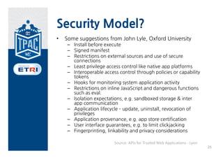 Security Model?
•   Some suggestions from John Lyle, Oxford University
     – Install before execute
     – Signed manifest
     – Restrictions on external sources and use of secure
       connections
     – Least privilege access control like native app platforms
     – Interoperable access control through policies or capability
       tokens
     – Hooks for monitoring system application activity
     – Restrictions on inline JavaScript and dangerous functions
       such as eval.
     – Isolation expectations, e.g. sandboxed storage & inter
       app communication
     – Application lifecycle – update, uninstall, revocation of
       privileges
     – Application provenance, e.g. app store certification
     – User interface guarantees, e.g. to limit clickjacking
     – Fingerprinting, linkability and privacy considerations

                          Source: APIs for Trusted Web Applications ‐ Lyon
                                                                             25
 