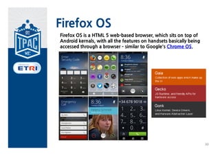 Firefox OS
Firefox OS is a HTML 5 web-based browser, which sits on top of
Android kernals, with all the features on handsets basically being
accessed through a browser – similar to Google's Chrome OS.




                                                                     30
 