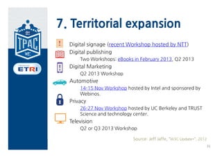 7. Territorial expansion
  Digital signage (recent Workshop hosted by NTT)
  Digital publishing
      Two Workshops: eBooks in February 2013, Q2 2013
  Digital Marketing
      Q2 2013 Workshop
  Automotive
      14-15 Nov Workshop hosted by Intel and sponsored by
      Webinos.
  Privacy
      26-27 Nov Workshop hosted by UC Berkeley and TRUST
      Science and technology center.
  Television
      Q2 or Q3 2013 Workshop

                            Source: Jeff Jaffe, “W3C Update*”, 2012
                                                                  31
 