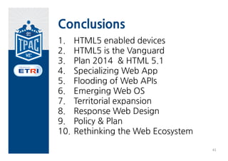 Conclusions
1.    HTML5 enabled devices
2.    HTML5 is the Vanguard
3.    Plan 2014 & HTML 5.1
4.    Specializing Web App
5.    Flooding of Web APIs
6.    Emerging Web OS
7.    Territorial expansion
8.    Response Web Design
9.    Policy & Plan
10.   Rethinking the Web Ecosystem

                                     41
 