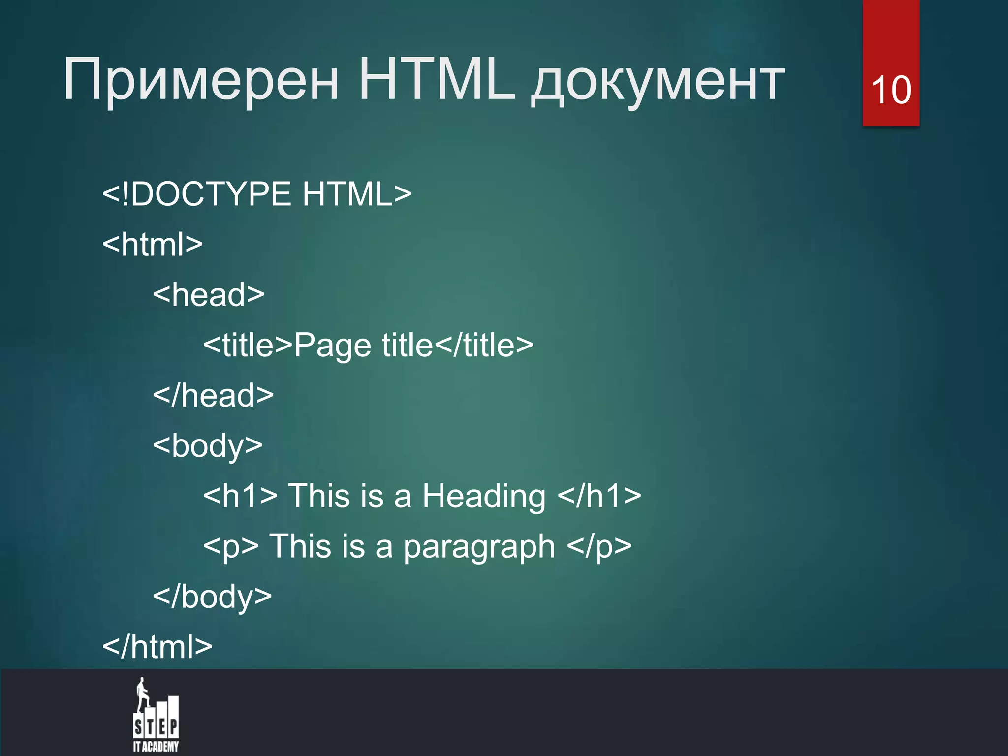Примерен HTML документ
<!DOCTYPE HTML>
<html>
<head>
<title>Page title</title>
</head>
<body>
<h1> This is a Heading </h1>
<p> This is a paragraph </p>
</body>
</html>
10
 
