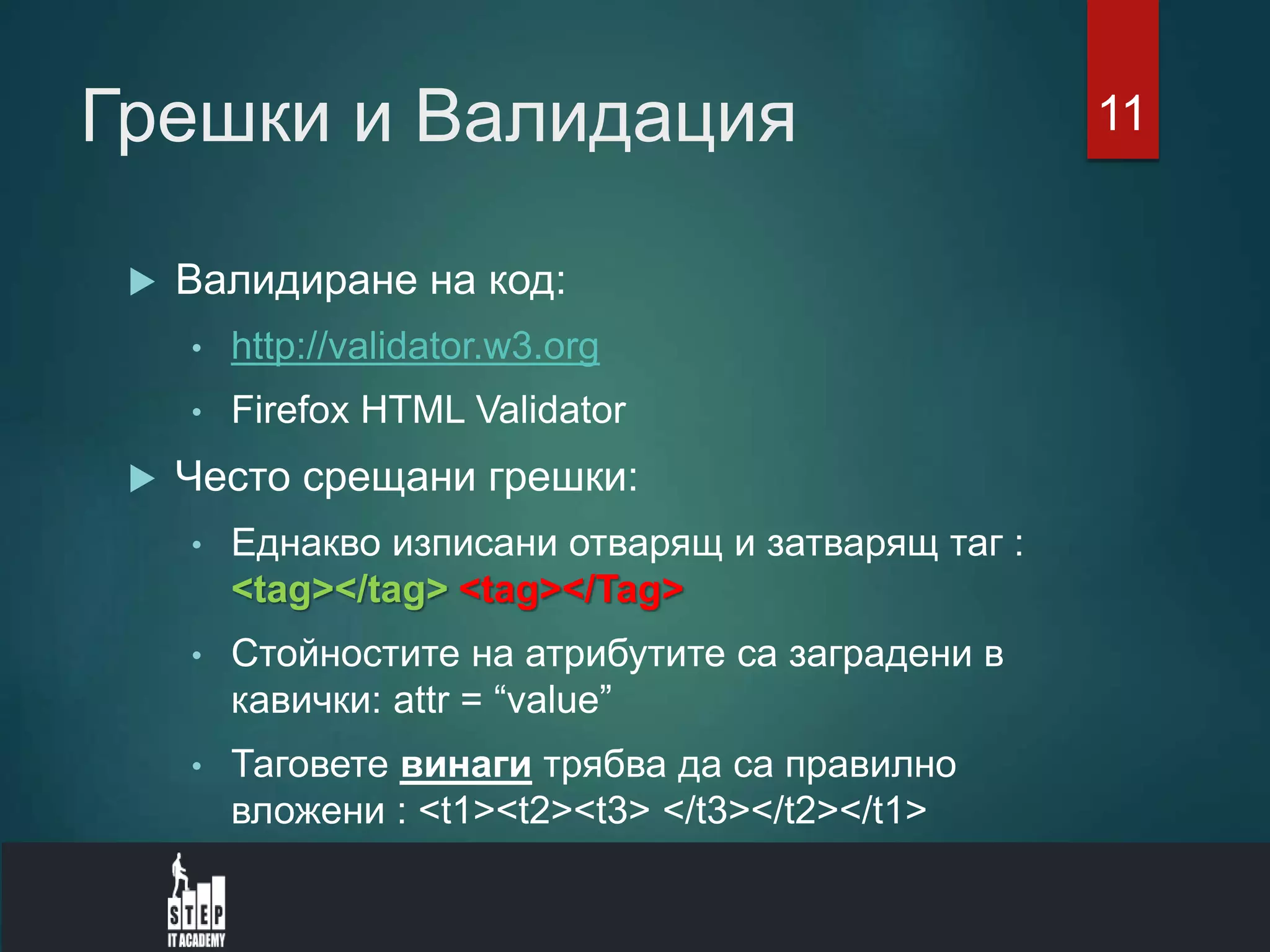 Грешки и Валидация
 Валидиране на код:
• http://validator.w3.org
• Firefox HTML Validator
 Често срещани грешки:
• Еднакво изписани отварящ и затварящ таг :
<tag></tag> <tag></Tag>
• Стойностите на атрибутите са заградени в
кавички: attr = “value”
• Таговете винаги трябва да са правилно
вложени : <t1><t2><t3> </t3></t2></t1>
11
 