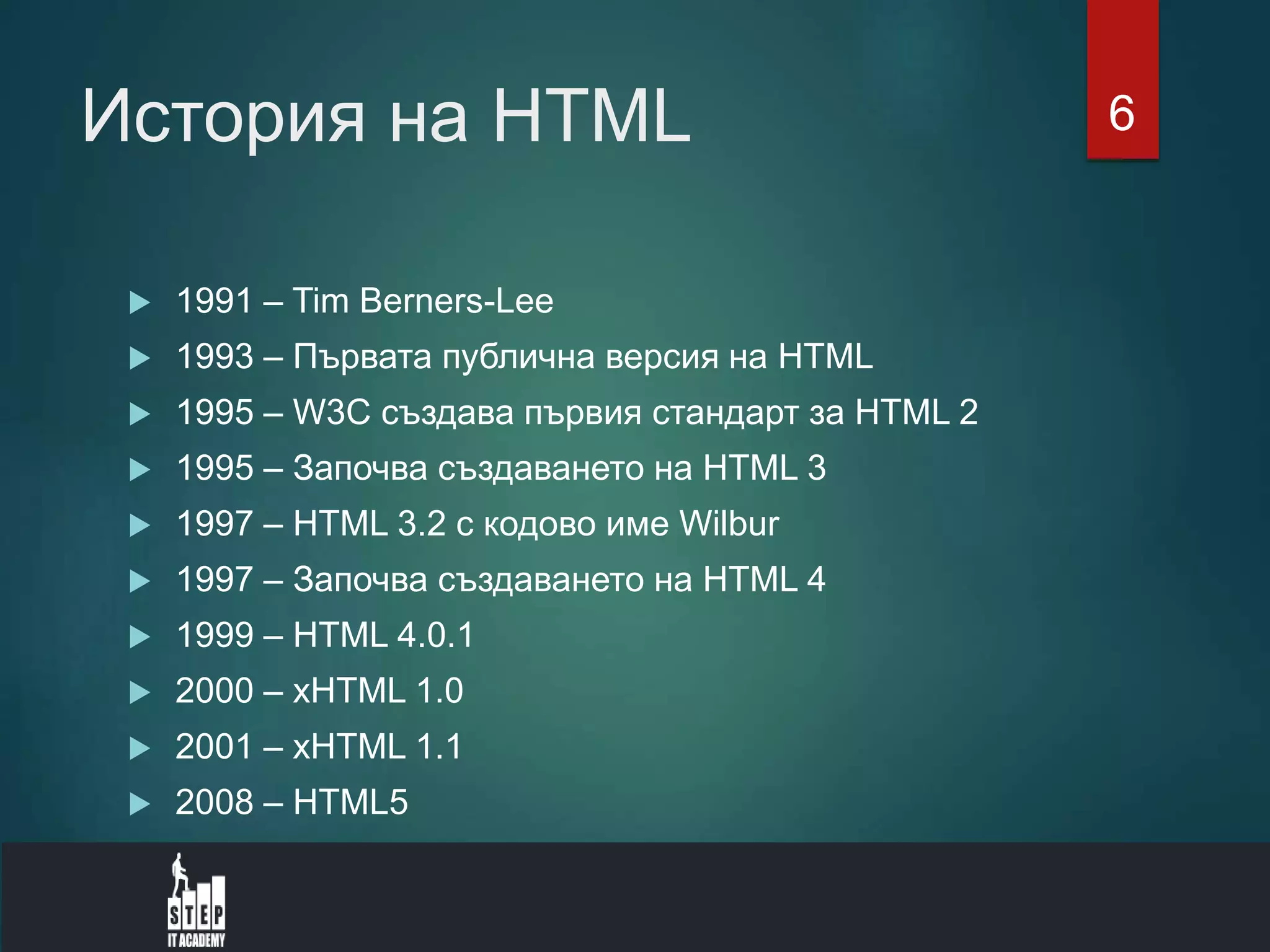 История на HTML
 1991 – Tim Berners-Lee
 1993 – Първата публична версия на HTML
 1995 – W3C създава първия стандарт за HTML 2
 1995 – Започва създаването на HTML 3
 1997 – HTML 3.2 с кодово име Wilbur
 1997 – Започва създаването на HTML 4
 1999 – HTML 4.0.1
 2000 – xHTML 1.0
 2001 – xHTML 1.1
 2008 – HTML5
6
 