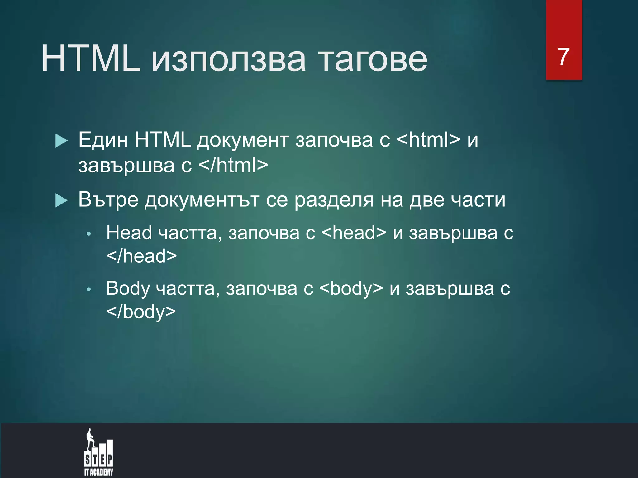 HTML използва тагове
 Един HTML документ започва с <html> и
завършва с </html>
 Вътре документът се разделя на две части
• Head частта, започва с <head> и завършва с
</head>
• Body частта, започва с <body> и завършва с
</body>
7
 