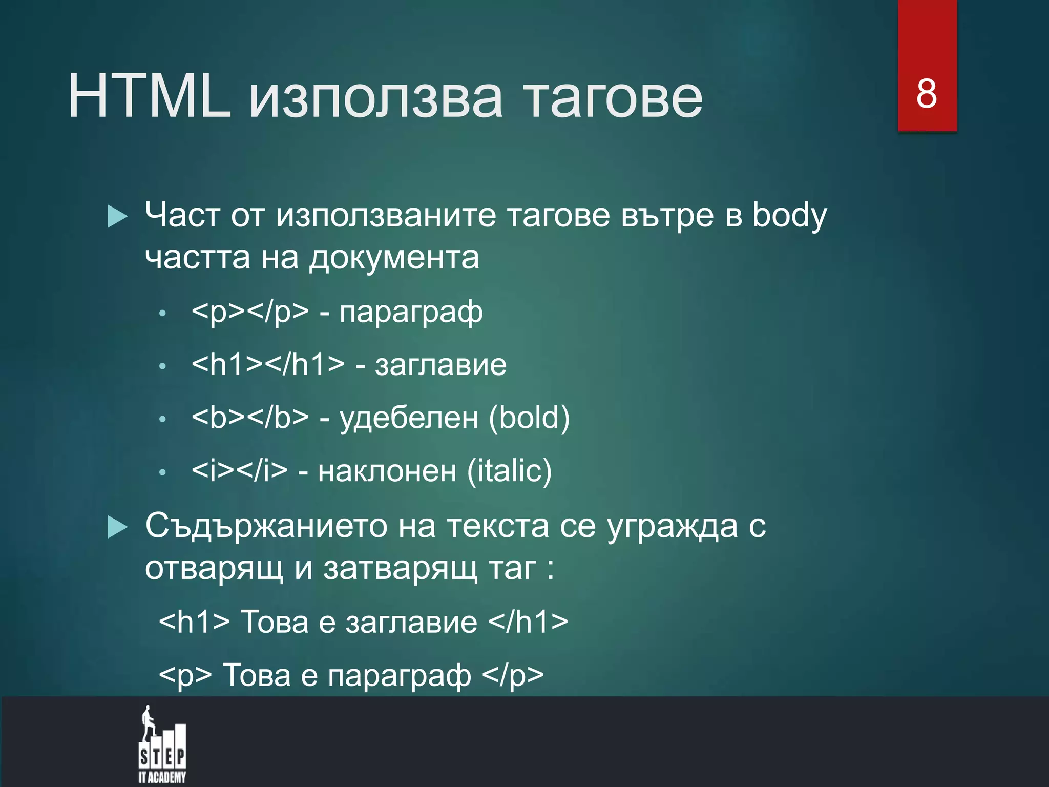 HTML използва тагове
 Част от използваните тагове вътре в body
частта на документа
• <p></p> - параграф
• <h1></h1> - заглавие
• <b></b> - удебелен (bold)
• <i></i> - наклонен (italic)
 Съдържанието на текста се угражда с
отварящ и затварящ таг :
<h1> Това е заглавие </h1>
<p> Това е параграф </p>
8
 