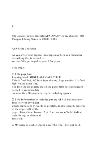 1
http://www.indwes.edu/ocls/APA/APAStyleChecklist.pdf Off
Campus Library Services ©2011, 2013
APA Style Checklist
As you write your papers, these tips may help you remember
everything that is needed to
successfully put together your APA paper.
Title Page:
☐ Title page has:
Running head: SHORT ALL CAPS TITLE
This is flush left, 1/2 inch from the top. Page number 1 is flush
right on the same line.
The title should exactly match the paper title but shortened if
needed to accommodate
no more than 50 spaces in length, including spaces.
☐ Title information in included per my APA & my instructor:
first letter of any major
words capitalized (4 words or greater), double spaced, centered
in the upper half of the
page. Times New Roman 12 pt. font, no use of bold, italics,
underlining, or abnormal
font size.
☐ My name is double spaced under the title. It is not bold,
 