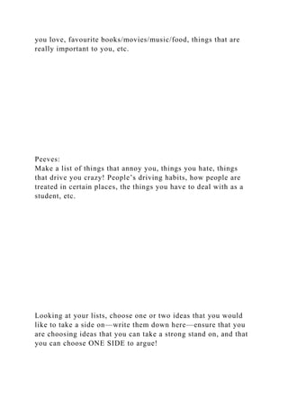 you love, favourite books/movies/music/food, things that are
really important to you, etc.
Peeves:
Make a list of things that annoy you, things you hate, things
that drive you crazy! People’s driving habits, how people are
treated in certain places, the things you have to deal with as a
student, etc.
Looking at your lists, choose one or two ideas that you would
like to take a side on—write them down here—ensure that you
are choosing ideas that you can take a strong stand on, and that
you can choose ONE SIDE to argue!
 