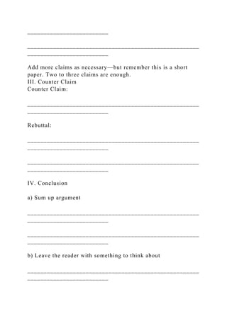 _________________________
_____________________________________________________
_________________________
Add more claims as necessary—but remember this is a short
paper. Two to three claims are enough.
III. Counter Claim
Counter Claim:
_____________________________________________________
_________________________
Rebuttal:
_____________________________________________________
_________________________
_____________________________________________________
_________________________
IV. Conclusion
a) Sum up argument
_____________________________________________________
_________________________
_____________________________________________________
_________________________
b) Leave the reader with something to think about
_____________________________________________________
_________________________
 