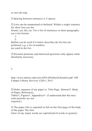 or one tab stop.
☐ Spacing between sentences is 2 spaces.
☐ Lists can be enumerated or bulleted. Within a single sentence
for short lists use the
format, (a), (b), etc. For a list of sentences or short paragraphs,
use a list format:
1.
2.
Bullets can be used if it better describes the list but not
preferred, e.g. a lot of numbers
are used in the list.
☐ Personal pronouns and rhetorical questions only appear when
absolutely necessary.
2
http://www.indwes.edu/ocls/APA/APAStyleChecklist.pdf Off
Campus Library Services ©2011, 2013
☐ Order sequence of my paper is: Title Page, Abstract*, Body
of Paper, References,
Tables*, Figures*, Appendices*. (I understand that the ones
with asterisks are not
required.)
☐ The paper title is repeated in full on the first page of the body
of the paper The first
letter of any major words are capitalized (4 words or greater).
 