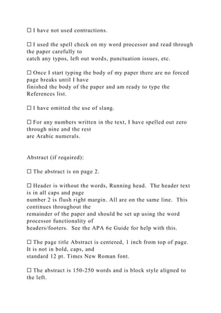 ☐ I have not used contractions.
☐ I used the spell check on my word processor and read through
the paper carefully to
catch any typos, left out words, punctuation issues, etc.
☐ Once I start typing the body of my paper there are no forced
page breaks until I have
finished the body of the paper and am ready to type the
References list.
☐ I have omitted the use of slang.
☐ For any numbers written in the text, I have spelled out zero
through nine and the rest
are Arabic numerals.
Abstract (if required):
☐ The abstract is on page 2.
☐ Header is without the words, Running head. The header text
is in all caps and page
number 2 is flush right margin. All are on the same line. This
continues throughout the
remainder of the paper and should be set up using the word
processor functionality of
headers/footers. See the APA 6e Guide for help with this.
☐ The page title Abstract is centered, 1 inch from top of page.
It is not in bold, caps, and
standard 12 pt. Times New Roman font.
☐ The abstract is 150-250 words and is block style aligned to
the left.
 
