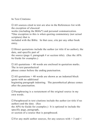 In Text Citations:
☐ All sources cited in text are also in the References list with
the exception of classical
works (including the Bible*) and personal communication.
*One exception to this is when quoting commentary (not actual
scripture) that is
included with the Bible. In that case, cite per any other book
entry.
☐ Direct quotations include the author (or title if no author), the
date, and specific part of
the source (page #, paragraph # or section title). (See the APA
6e Guide for examples.)
☐ All quotations < 40 words are enclosed in quotation marks.
The in text parenthetical
phrase comes before the ending punctuation.
☐ All quotations > 40 words are shown as an indented block
quote with no additional
beginning paragraph indenting. The parenthetical phrase comes
after the punctuation.
☐ Paraphrasing is a restatement of the original source in my
own words.
☐ Paraphrased in text citations include the author (or title if no
author) and the date. (See
the APA 6e Guide for examples.) It is optional to include the
specific page, paragraph,
or section of a source that is paraphrased.
☐ For any multi author sources, for any sources with > 3 and <
 
