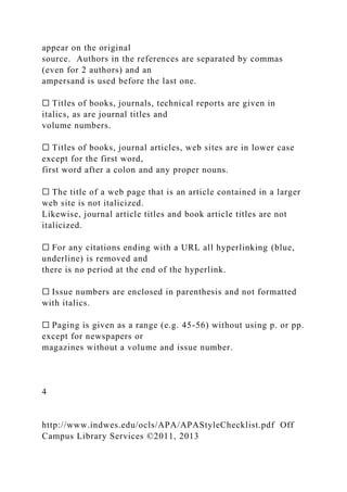 appear on the original
source. Authors in the references are separated by commas
(even for 2 authors) and an
ampersand is used before the last one.
☐ Titles of books, journals, technical reports are given in
italics, as are journal titles and
volume numbers.
☐ Titles of books, journal articles, web sites are in lower case
except for the first word,
first word after a colon and any proper nouns.
☐ The title of a web page that is an article contained in a larger
web site is not italicized.
Likewise, journal article titles and book article titles are not
italicized.
☐ For any citations ending with a URL all hyperlinking (blue,
underline) is removed and
there is no period at the end of the hyperlink.
☐ Issue numbers are enclosed in parenthesis and not formatted
with italics.
☐ Paging is given as a range (e.g. 45-56) without using p. or pp.
except for newspapers or
magazines without a volume and issue number.
4
http://www.indwes.edu/ocls/APA/APAStyleChecklist.pdf Off
Campus Library Services ©2011, 2013
 
