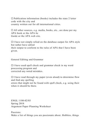 ☐ Publication information (books) includes the state 2 letter
code with the city and
country written out for all international cities.
☐ All other sources, e.g. media, books, etc., are done per my
APA book or the APA 6e
Guide or the APA web site.
☐ I have not simply relied on the database output for APA style
but rather have edited
their output to conform to the rules of APA that I have been
given.
General Editing and Grammar
☐ I have used spell check and grammar check in my word
processing program and
corrected any noted mistakes.
☐ I have read through my paper (even aloud) to determine flow
and find any spelling
errors that might not be found with spell check, e.g. using their
when it should be there.
ENGL 1100-02/03
Spring 2018
Argument Paper Planning Worksheet
Passions:
Make a list of things you are passionate about. Hobbies, things
 