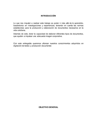 INTRODUCCIÓN
Lo que nos impulsó a realizar este trabajo es poder ir más allá de lo aprendido,
basándonos en investigaciones y experiencias; teniendo en cuenta las normas
establecidas para la producción y elaboración de documentos necesarios en la
vida cotidiana.
Además de esto, tener la capacidad de elaborar diferentes tipos de documentos,
que ayuden a impulsar una adecuada imagen corporativa.
Con este entregable queremos afianzar nuestros conocimientos adquiridos en
digitación de textos y producción documental.
OBJETIVO GENERAL
 