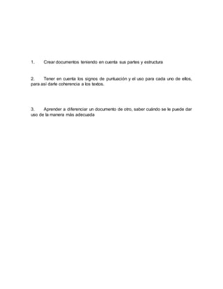 1. Crear documentos teniendo en cuenta sus partes y estructura
2. Tener en cuenta los signos de puntuación y el uso para cada uno de ellos,
para así darle coherencia a los textos.
3. Aprender a diferenciar un documento de otro, saber cuándo se le puede dar
uso de la manera más adecuada
 