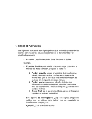 1. SIGNOS DE PUNTUACION
Los signos de puntuación son signos gráficos que hacemos aparecer en los
escritos para marcar las pausas necesarias que le den el sentido y el
significado adecuado
- La coma: La coma indica una breve pausa en la lectura
Ejemplo:
- El punto: Se utiliza para señalar una pausa larga, que marca el
final de una frase u oración. Después el punto se
 Punto y seguido: separa enunciados dentro del mismo
párrafo. Después de él se continúa escribiendo en la
misma línea y en el caso que esté al final del renglón, se
continúa en el siguiente sin dejar margen.
 Punto y aparte: separa dos párrafos distintos que
desarrollan contenidos diferentes dentro de una misma
línea de razonamiento. Después del punto y parte se debe
cambiar de línea.
 Punto final: es el que cierra el texto, ya sea al finalizar un
capitulo o el texto en su totalidad.
- Los signos de interrogación (¿?)): son signos ortográficos
dobles que se utilizan para indicar que un enunciado se
transforma en una pregunta.
Ejemplo: ¿Cuál es tu color favorito?
 