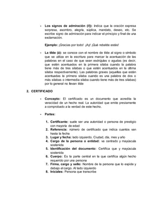 - Los signos de admiración (i!)): indica que la oración expresa
sorpresa, asombro, alegría, súplica, mandato, deseo, etc. Se
escribe signo de admiración para indicar el principio y final de una
exclamación.
Ejemplo: ¡Gracias por todo! ¡Ay! ¡Qué rebelde estás!
- La tilde (á): se conoce con el nombre de tilde al signo o símbolo
que se utiliza en la escritura para marcar la acentuación de las
palabras en el caso de que sean esdrújulas o agudas (es decir,
que estén acentuados en la primera silaba cuando la palabra
tiene más de tres silabas o que estén acentuados en la última
silaba respectivamente). Las palabras graves (aquellas que están
acentuadas la primera silaba cuando es una palabra de dos o
más silabas o intermedia silaba cuando tiene más de tres silabas)
por lo general no llevan tilde
2. CERTIFICADO
- Concepto: El certificado es un documento que acredita la
veracidad de un hecho real. La autoridad que emite previamente
a comprobado a la verdad de este hecho.
- Partes:
1. Certificante: suele ser una autoridad o persona de prestigio
con mayoría de edad
2. Referencia: número de certificado que indica cuantos van
hasta la fecha
3. Lugar y fecha: lado izquierdo. Ciudad, día, mes y año
4. Cargo de la persona o entidad: va centrado y mayúscula
sostenida
5. Identificación del documento: Certifica que y mayúscula
sostenida
6. Cuerpo: Es la parte central en la que certifica algún hecho
requerido por una persona
7. Firma, cargo y sello: Nombre de la persona que lo expide y
debajo el cargo. Al lado izquierdo
8. Iniciales: Persona que transcribe
 