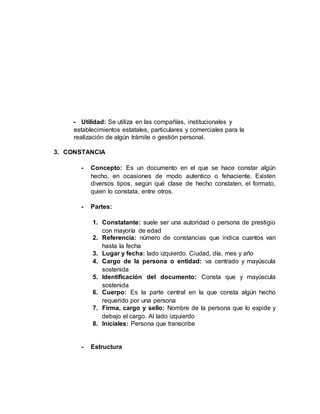 - Utilidad: Se utiliza en las compañías, institucionales y
establecimientos estatales, particulares y comerciales para la
realización de algún trámite o gestión personal.
3. CONSTANCIA
- Concepto: Es un documento en el que se hace constar algún
hecho, en ocasiones de modo autentico o fehaciente. Existen
diversos tipos, según qué clase de hecho constaten, el formato,
quien lo constata, entre otros.
- Partes:
1. Constatante: suele ser una autoridad o persona de prestigio
con mayoría de edad
2. Referencia: número de constancias que indica cuantos van
hasta la fecha
3. Lugar y fecha: lado izquierdo. Ciudad, día, mes y año
4. Cargo de la persona o entidad: va centrado y mayúscula
sostenida
5. Identificación del documento: Consta que y mayúscula
sostenida
6. Cuerpo: Es la parte central en la que consta algún hecho
requerido por una persona
7. Firma, cargo y sello: Nombre de la persona que lo expide y
debajo el cargo. Al lado izquierdo
8. Iniciales: Persona que transcribe
- Estructura
 