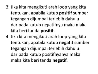 3. Jika kita mengikuti arah loop yang kita
tentukan, apabila kutub positif sumber
tegangan dijumpai terlebih dahulu
daripada kutub negatifnya maka maka
kita beri tanda positif.
4. Jika kita mengikuti arah loop yang kita
tentukan, apabila kutub negatif sumber
tegangan dijumpai terlebih dahulu
daripada kutub positifnyanya maka
maka kita beri tanda negatif.
 