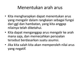 Menentukan arah arus
• Kita mengharapkan dapat menentukan arus
yang mengalir dalam rangkaian sebagai fungsi
dari ggl dan hambatan, yang kita anggap
nilainya telah diketahui.
• Kita dapat menganggap arus mengalir ke arah
mana saja, dan memecahkan persoalan
tersebut berdasarkan suatu asumsi.
• Jika kita salah kita akan memperoleh nilai arus
yang negatif.
 