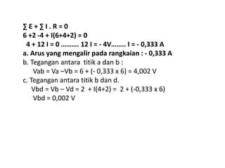 ∑ Ԑ + ∑ I . R = 0
6 +2 -4 + I(6+4+2) = 0
4 + 12 I = 0 ………. 12 I = - 4V…….. I = - 0,333 A
a. Arus yang mengalir pada rangkaian : - 0,333 A
b. Tegangan antara titik a dan b :
Vab = Va –Vb = 6 + (- 0,333 x 6) = 4,002 V
c. Tegangan antara titik b dan d.
Vbd = Vb – Vd = 2 + I(4+2) = 2 + (-0,333 x 6)
Vbd = 0,002 V
 