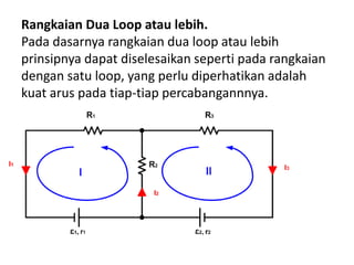 Rangkaian Dua Loop atau lebih.
Pada dasarnya rangkaian dua loop atau lebih
prinsipnya dapat diselesaikan seperti pada rangkaian
dengan satu loop, yang perlu diperhatikan adalah
kuat arus pada tiap-tiap percabangannnya.
 