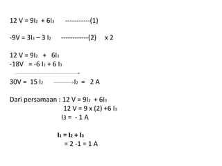 12 V = 9I2 + 6I3 -----------(1)
-9V = 3I3 – 3 I2 ------------(2) x 2
12 V = 9I2 + 6I3
-18V = -6 I2 + 6 I3
-
30V = 15 I2 I2 = 2 A
Dari persamaan : 12 V = 9I2 + 6I3
12 V = 9 x (2) +6 I3
I3 = - 1 A
I1 = I2 + I3
= 2 -1 = 1 A
 