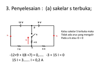 3. Penyelesaian : (a) sakelar s terbuka;
-12+9 + I(8 +7) = 0,….. -3 + 15 I = 0
15 I = 3……. I = 0,2 A
Kalau sakelar S terbuka maka
Tidak ada arus yang mengalir
Pada a-b atau I3 = 0
a
b
 