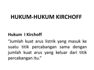 HUKUM-HUKUM KIRCHOFF
Hukum I Kirchoff
“Jumlah kuat arus listrik yang masuk ke
suatu titik percabangan sama dengan
jumlah kuat arus yang keluar dari titik
percabangan itu.”
 