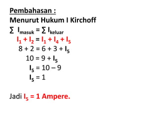 Pembahasan :
Menurut Hukum I Kirchoff
∑ Imasuk = ∑ Ikeluar
I1 + I2 = I1 + I4 + I5
8 + 2 = 6 + 3 + I5
10 = 9 + I5
I5 = 10 – 9
I5 = 1
Jadi I5 = 1 Ampere.
 