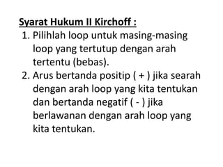 Syarat Hukum II Kirchoff :
1. Pilihlah loop untuk masing-masing
loop yang tertutup dengan arah
tertentu (bebas).
2. Arus bertanda positip ( + ) jika searah
dengan arah loop yang kita tentukan
dan bertanda negatif ( - ) jika
berlawanan dengan arah loop yang
kita tentukan.
 