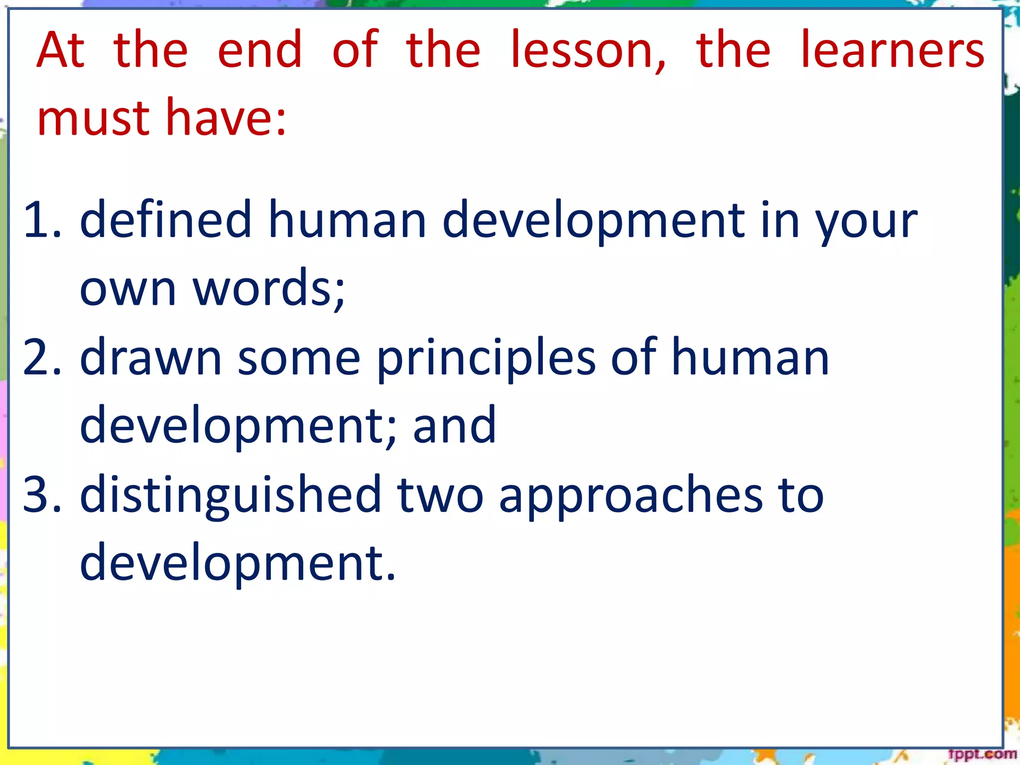 At the end of the lesson, the learners
must have:
1. defined human development in your
own words;
2. drawn some principles of human
development; and
3. distinguished two approaches to
development.
 