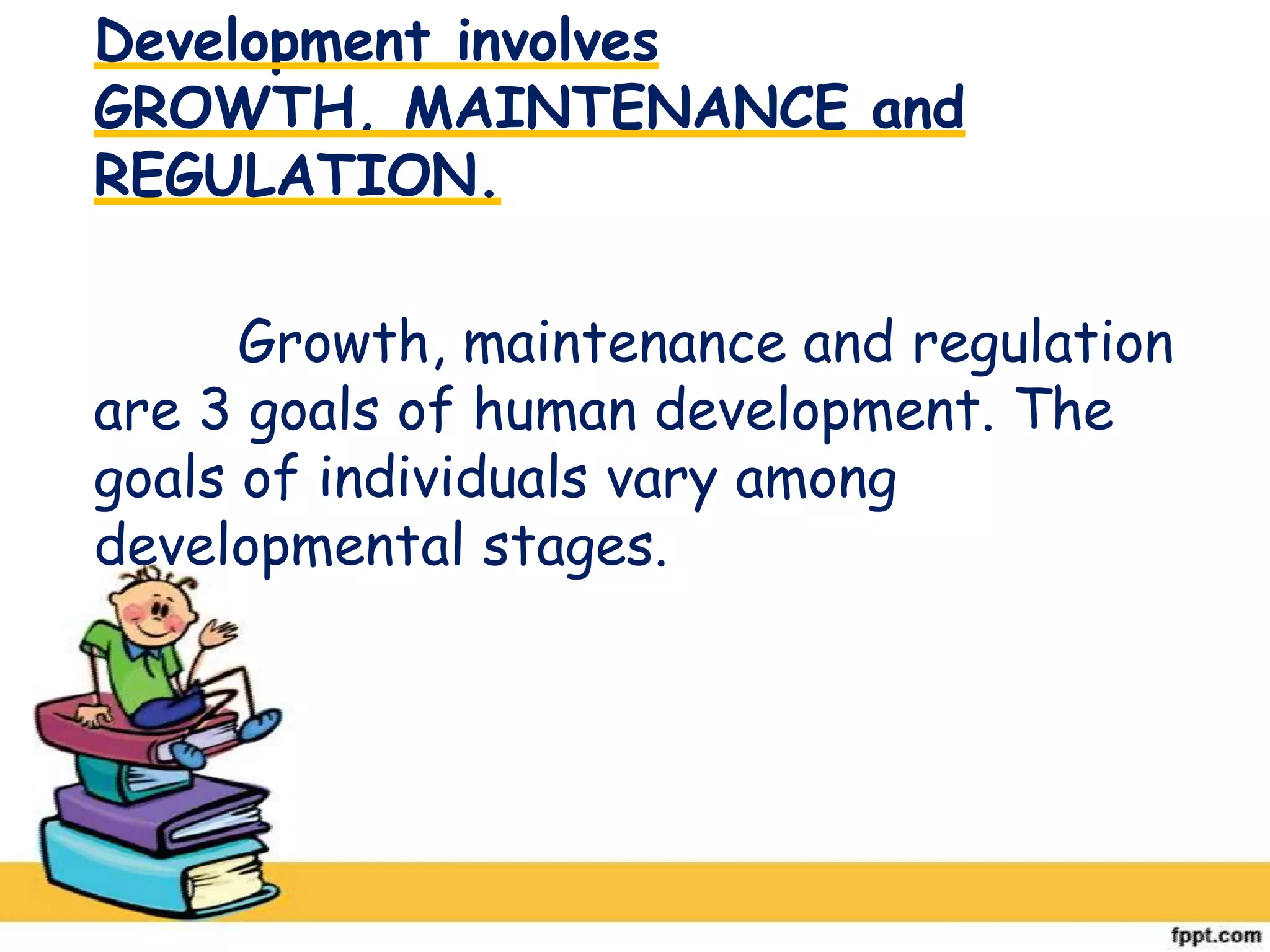 Development involves
GROWTH, MAINTENANCE and
REGULATION.
Growth, maintenance and regulation
are 3 goals of human development. The
goals of individuals vary among
developmental stages.
 