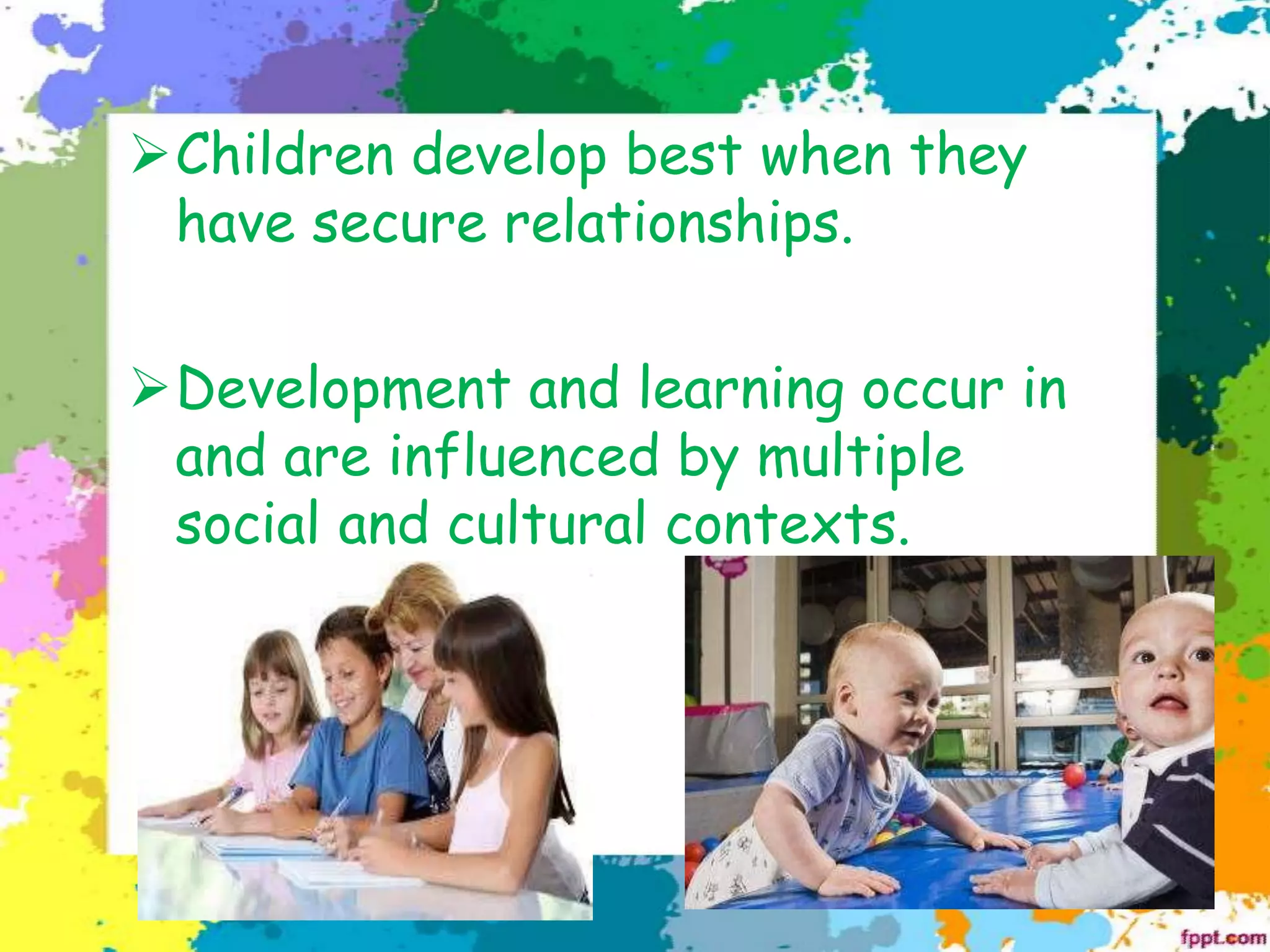 ➢Children develop best when they
have secure relationships.
➢Development and learning occur in
and are influenced by multiple
social and cultural contexts.
 
