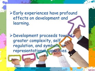 ➢Early experiences have profound
effects on development and
learning.
➢Development proceeds toward
greater complexity, self-
regulation, and symbolic or
representational capacities.
 