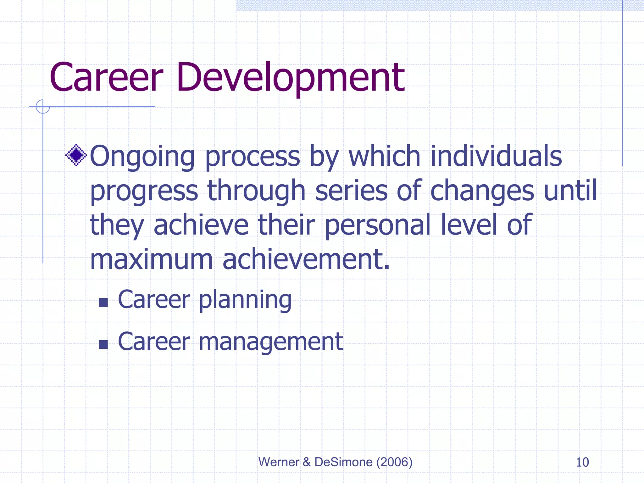 Werner & DeSimone (2006) 10
Career Development
Ongoing process by which individuals
progress through series of changes until
they achieve their personal level of
maximum achievement.
 Career planning
 Career management
 