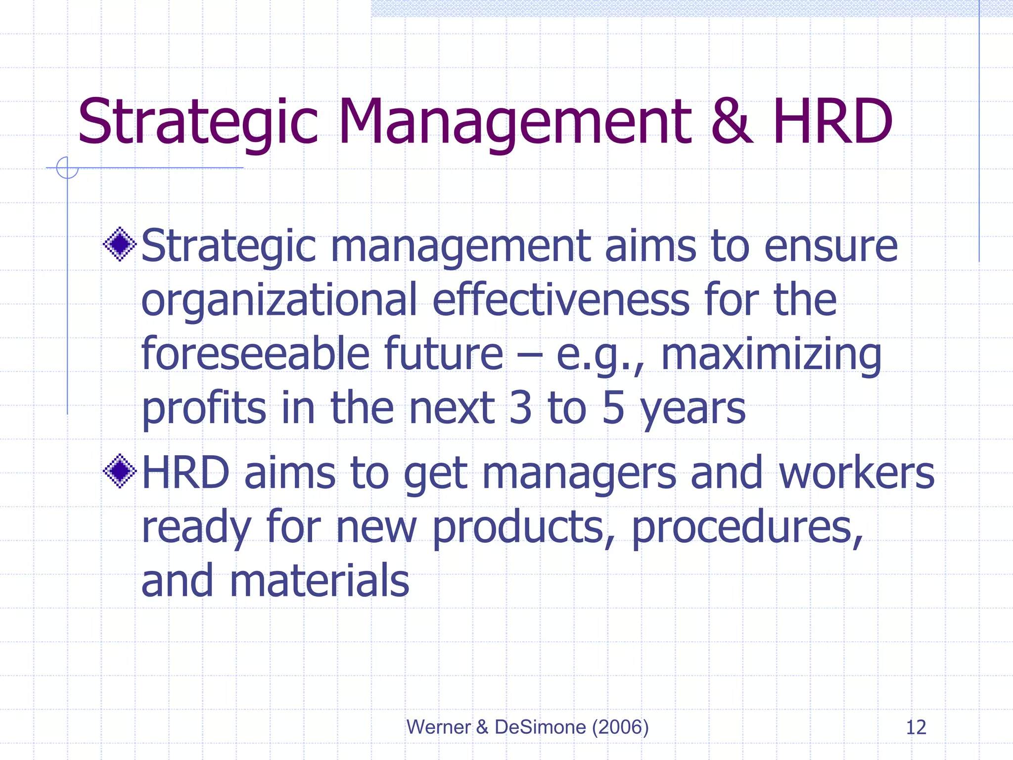 Werner & DeSimone (2006) 12
Strategic Management & HRD
Strategic management aims to ensure
organizational effectiveness for the
foreseeable future – e.g., maximizing
profits in the next 3 to 5 years
HRD aims to get managers and workers
ready for new products, procedures,
and materials
 