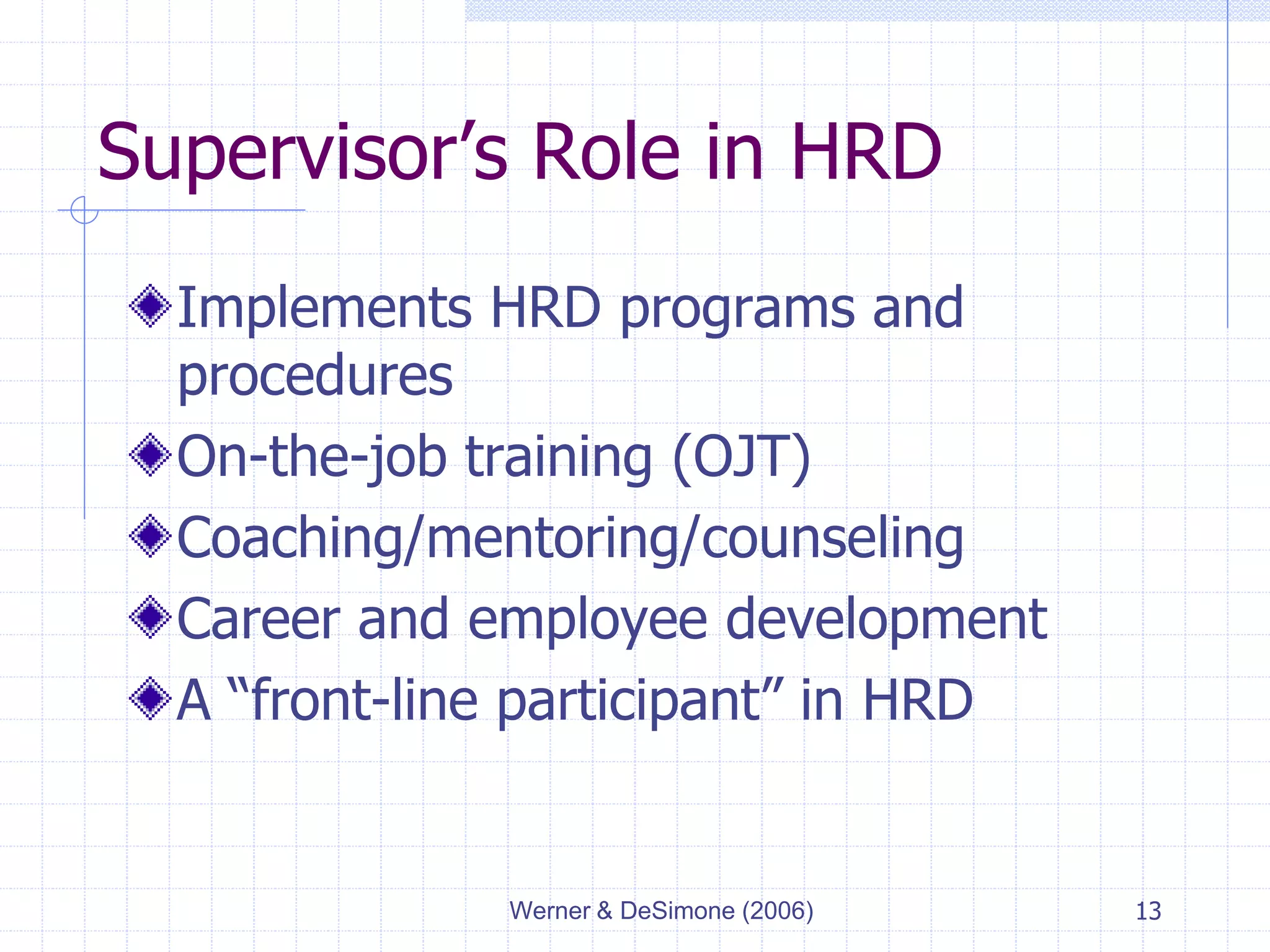 Werner & DeSimone (2006) 13
Supervisor’s Role in HRD
Implements HRD programs and
procedures
On-the-job training (OJT)
Coaching/mentoring/counseling
Career and employee development
A “front-line participant” in HRD
 