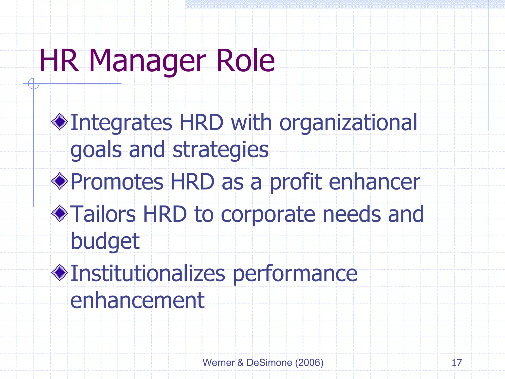 Werner & DeSimone (2006) 17
HR Manager Role
Integrates HRD with organizational
goals and strategies
Promotes HRD as a profit enhancer
Tailors HRD to corporate needs and
budget
Institutionalizes performance
enhancement
 