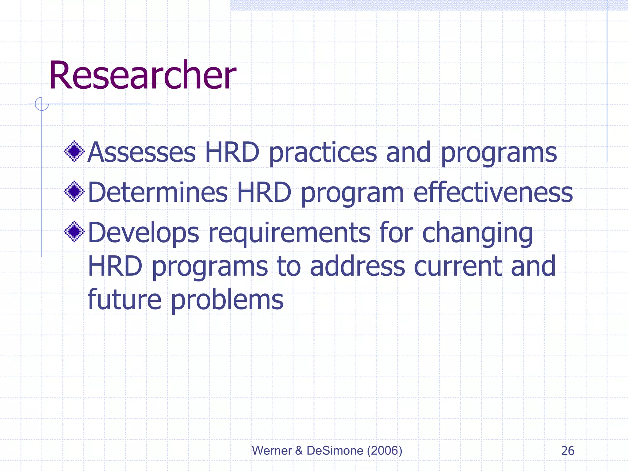 Werner & DeSimone (2006) 26
Researcher
Assesses HRD practices and programs
Determines HRD program effectiveness
Develops requirements for changing
HRD programs to address current and
future problems
 