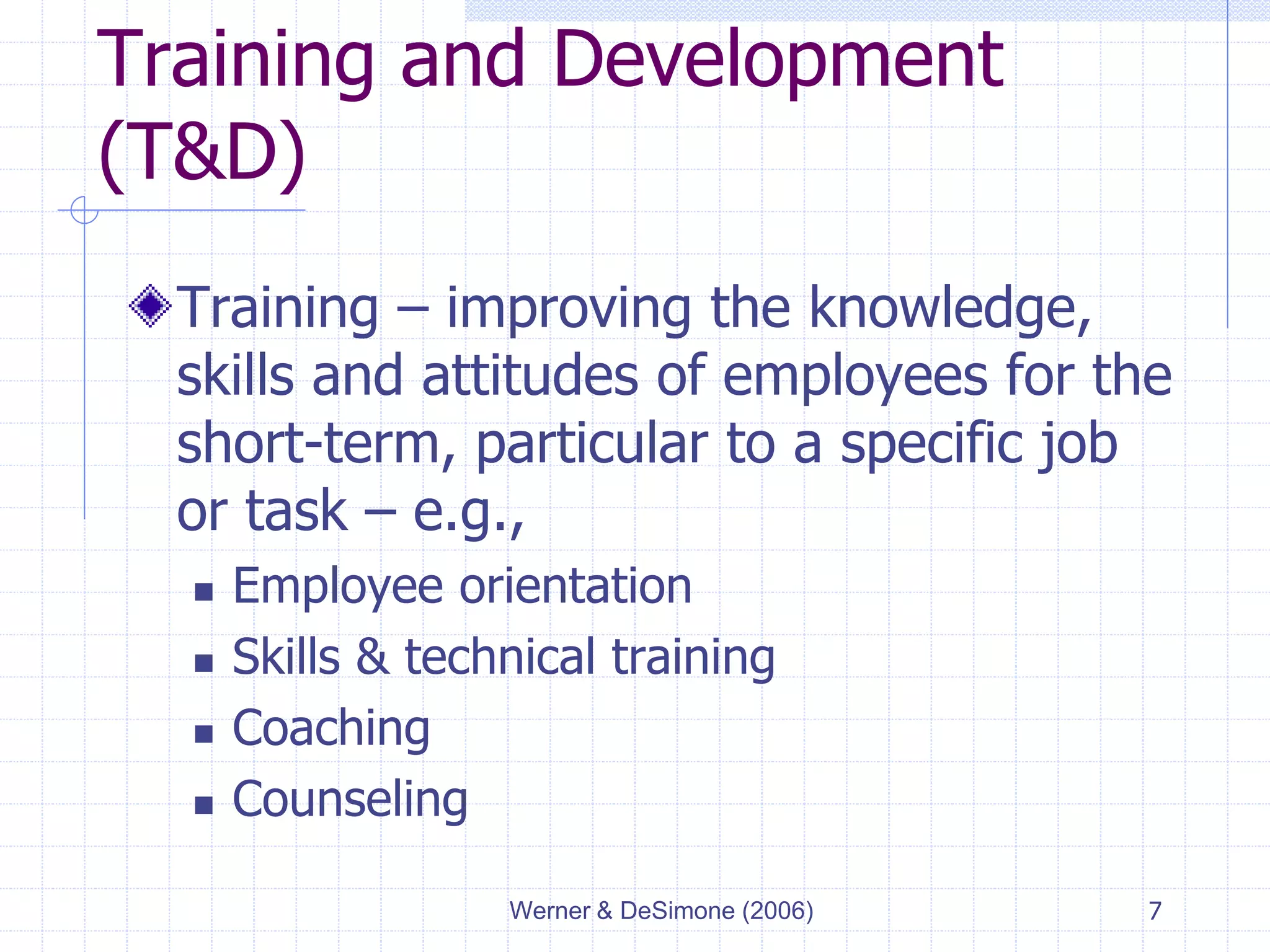 Werner & DeSimone (2006) 7
Training and Development
(T&D)
Training – improving the knowledge,
skills and attitudes of employees for the
short-term, particular to a specific job
or task – e.g.,
 Employee orientation
 Skills & technical training
 Coaching
 Counseling
 