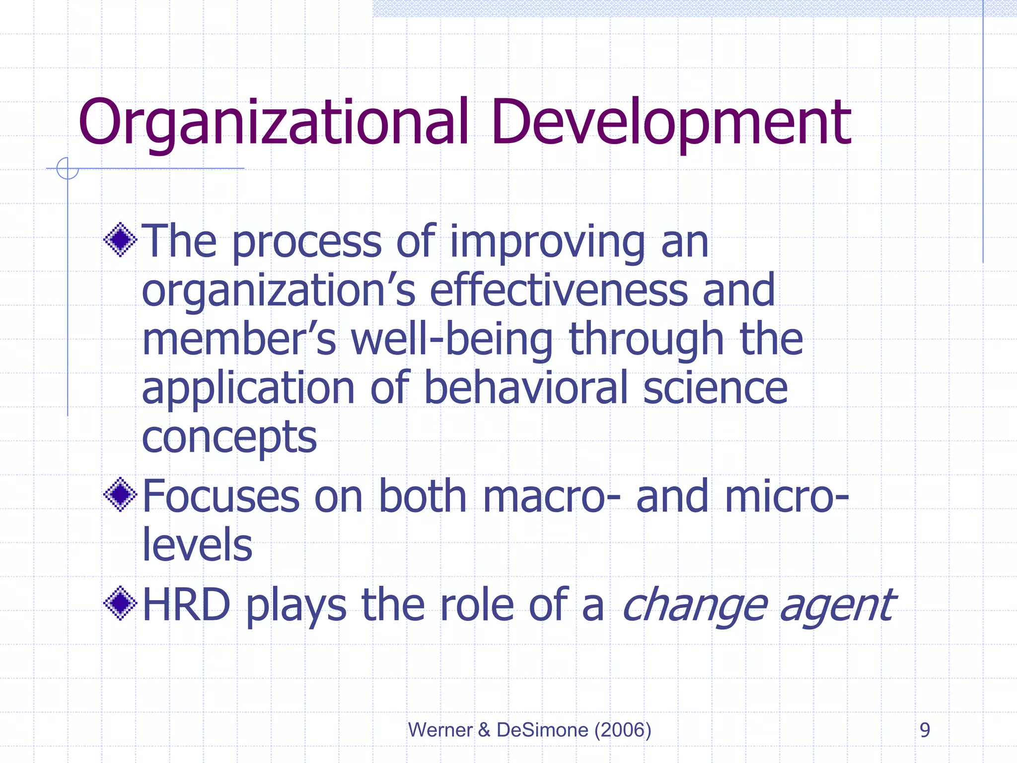 Werner & DeSimone (2006) 9
Organizational Development
The process of improving an
organization’s effectiveness and
member’s well-being through the
application of behavioral science
concepts
Focuses on both macro- and micro-
levels
HRD plays the role of a change agent
 