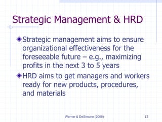 Werner & DeSimone (2006) 12
Strategic Management & HRD
Strategic management aims to ensure
organizational effectiveness for the
foreseeable future – e.g., maximizing
profits in the next 3 to 5 years
HRD aims to get managers and workers
ready for new products, procedures,
and materials
 