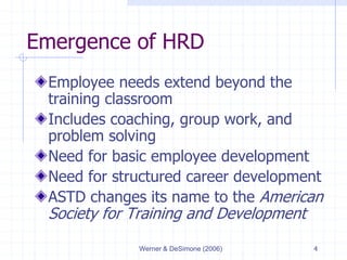 Werner & DeSimone (2006) 4
Emergence of HRD
Employee needs extend beyond the
training classroom
Includes coaching, group work, and
problem solving
Need for basic employee development
Need for structured career development
ASTD changes its name to the American
Society for Training and Development
 