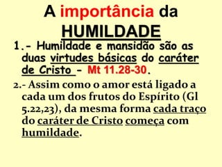 A importância da
HUMILDADE
1.- Humildade e mansidão são as
duas virtudes básicas do caráter
de Cristo - Mt 11.28-30.
2.- Assim como o amor está ligado a
cada um dos frutos do Espírito (Gl
5.22,23), da mesma forma cada traço
do caráter de Cristo começa com
humildade.
 